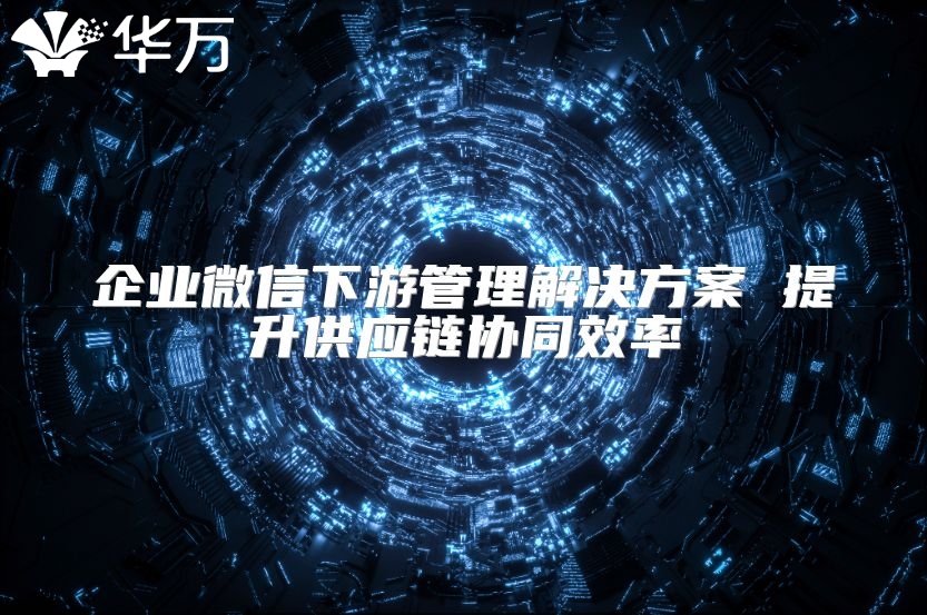 企業(yè)微信下游管理解決方案 提升供應(yīng)鏈協(xié)同效率