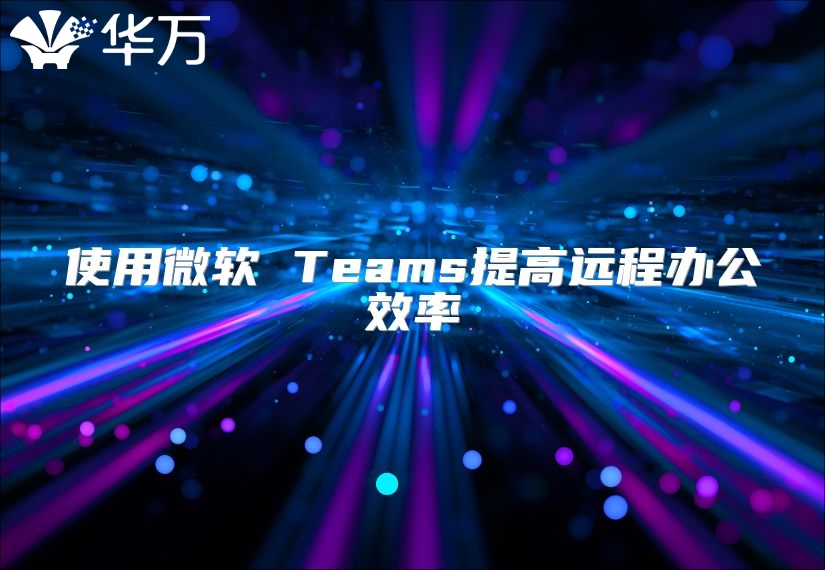 使用微軟 Teams提高遠(yuǎn)程辦公效率