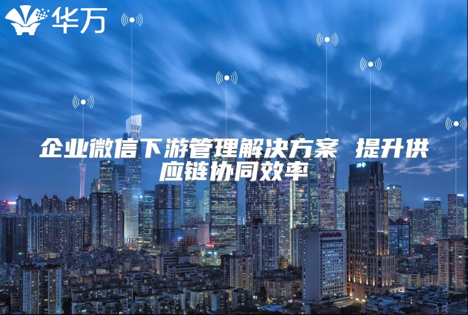 企業(yè)微信下游管理解決方案 提升供應鏈協(xié)同效率