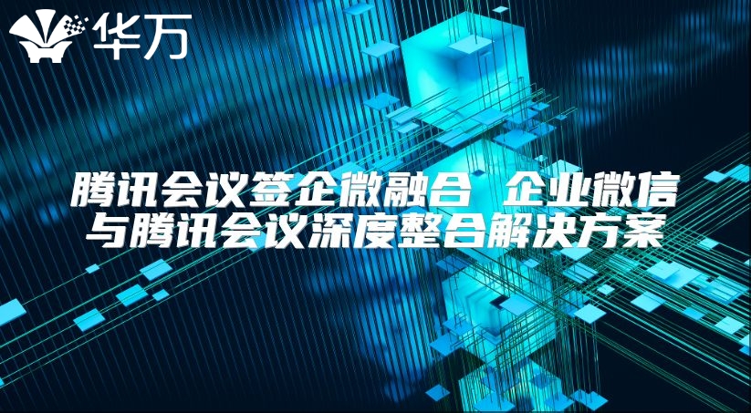 騰訊會議簽企微融合 企業(yè)微信與騰訊會議深度整合解決方案
