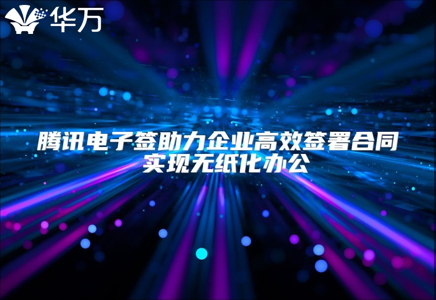 騰訊電子簽助力企業(yè)高效簽署合同 實現(xiàn)無紙化辦公