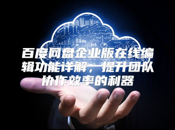 百度網(wǎng)盤企業(yè)版在線編輯功能詳解，提升團(tuán)隊(duì)協(xié)作效率的利器