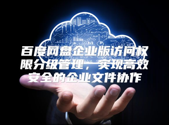 百度網(wǎng)盤企業(yè)版訪問權(quán)限分級(jí)管理，實(shí)現(xiàn)高效安全的企業(yè)文件協(xié)作