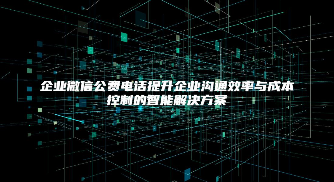 企業(yè)微信公費(fèi)電話提升企業(yè)溝通效率與成本控制的智能解決方案