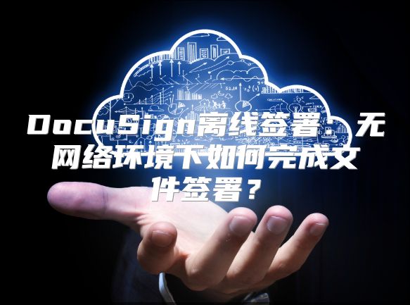 DocuSign離線簽署：無網(wǎng)絡(luò)環(huán)境下如何完成文件簽署？
