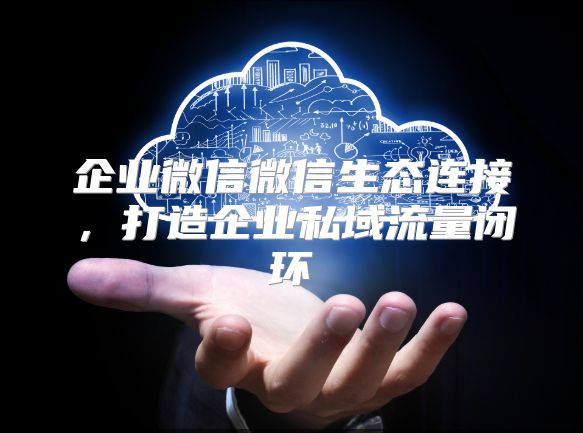 企業(yè)微信微信生態(tài)連接，打造企業(yè)私域流量閉環(huán)