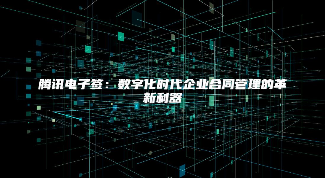 騰訊電子簽：數(shù)字化時(shí)代企業(yè)合同管理的革新利器